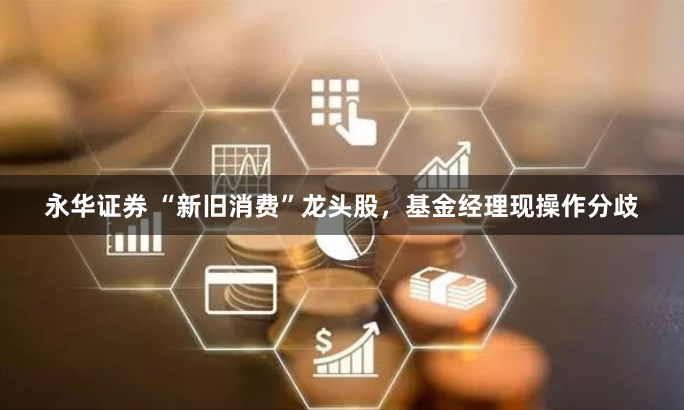 永华证券 “新旧消费”龙头股，基金经理现操作分歧