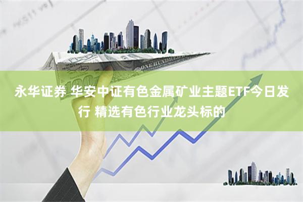 永华证券 华安中证有色金属矿业主题ETF今日发行 精选有色行业龙头标的