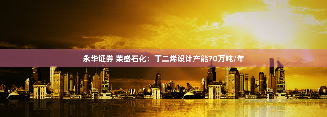 永华证券 荣盛石化：丁二烯设计产能70万吨/年
