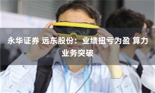 永华证券 远东股份：业绩扭亏为盈 算力业务突破