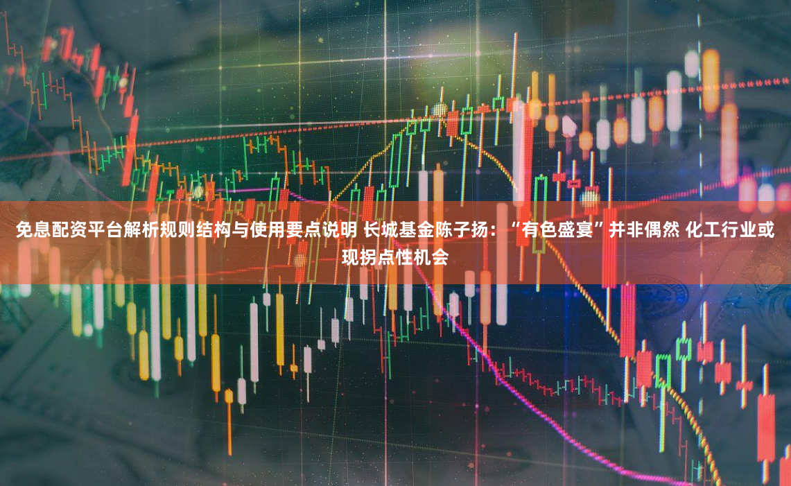 免息配资平台解析规则结构与使用要点说明 长城基金陈子扬：“有色盛宴”并非偶然 化工行业或现拐点性机会