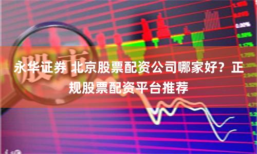 永华证券 北京股票配资公司哪家好？正规股票配资平台推荐